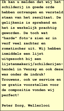 Ik kan u melden dat wij het schilderij in goede orde hebben ontvangen en versteld staan van het resultaat. De gelijkenis is sprekend en het is werkelijk prachtig geworden. De toch wat "harde" foto's zien er in verf veel zachter en romatischer uit. Wij hebben inmiddels een lijst uitgezocht bij een lijstenmakerij/schilderijen- handel in Venray en ook deze was onder de indruk!