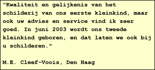 "Kwaliteit en gelijkenis van het schilderij van ons eerste kleinkind, maar ook uw advies en service vind ik zeer goed. In juni 2003 wordt ons tweede kleinkind geboren, en dat laten we ook bij u schilderen."